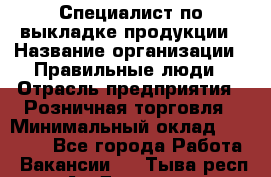 Специалист по выкладке продукции › Название организации ­ Правильные люди › Отрасль предприятия ­ Розничная торговля › Минимальный оклад ­ 29 000 - Все города Работа » Вакансии   . Тыва респ.,Ак-Довурак г.